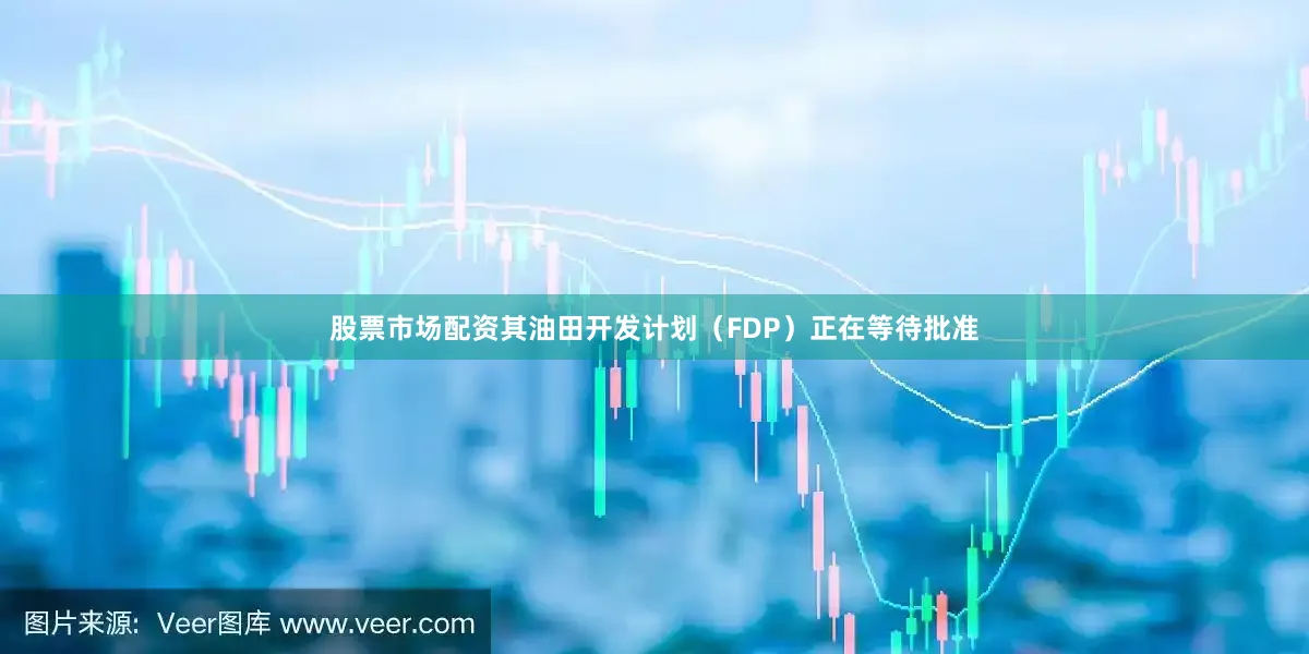 股票市场配资其油田开发计划（FDP）正在等待批准