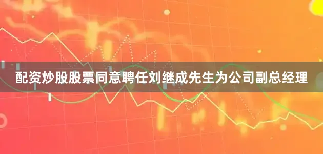 配资炒股股票同意聘任刘继成先生为公司副总经理