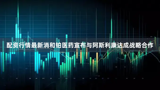 配资行情最新消和铂医药宣布与阿斯利康达成战略合作