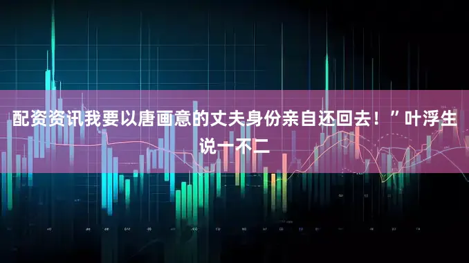 配资资讯我要以唐画意的丈夫身份亲自还回去！”叶浮生说一不二