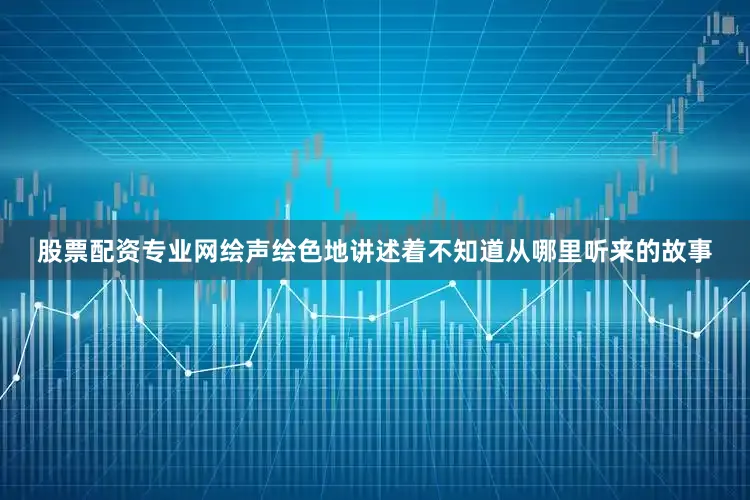 股票配资专业网绘声绘色地讲述着不知道从哪里听来的故事