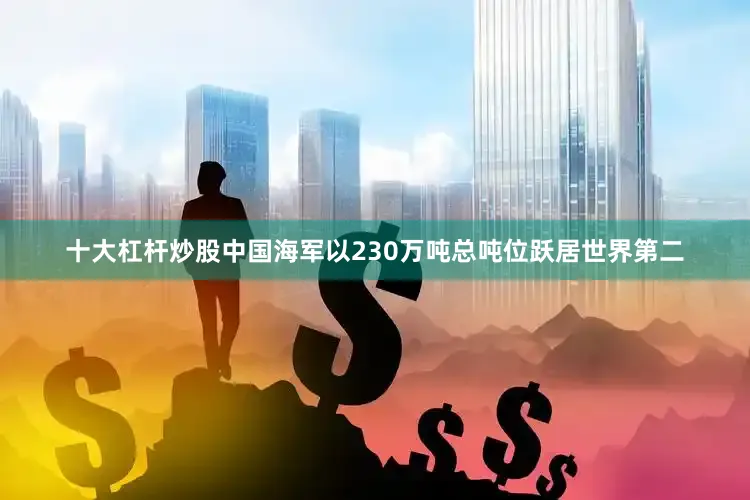 十大杠杆炒股中国海军以230万吨总吨位跃居世界第二